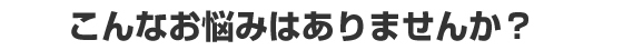 こんなお悩みはありませんか？